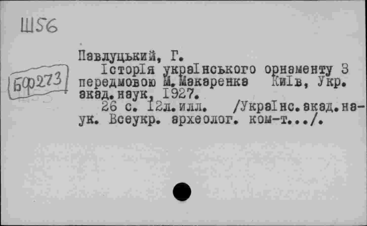 ﻿Павлуцький, Г.
Історія українського орнаменту З передмовою м. иізкаренка Київ, Укр. акад, наук, 1927.
26 с. І2л. илл. /Україно.экад.на ук. Всеукр. археолог, ком-т.../.